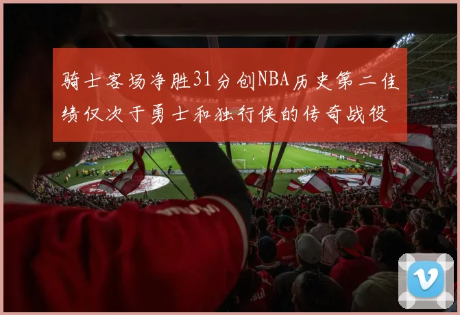 骑士客场净胜31分创NBA历史第二佳绩仅次于勇士和独行侠的传奇战役