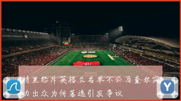 特里怒斥英格兰名单不公马奎尔实力出众为何落选引发争议