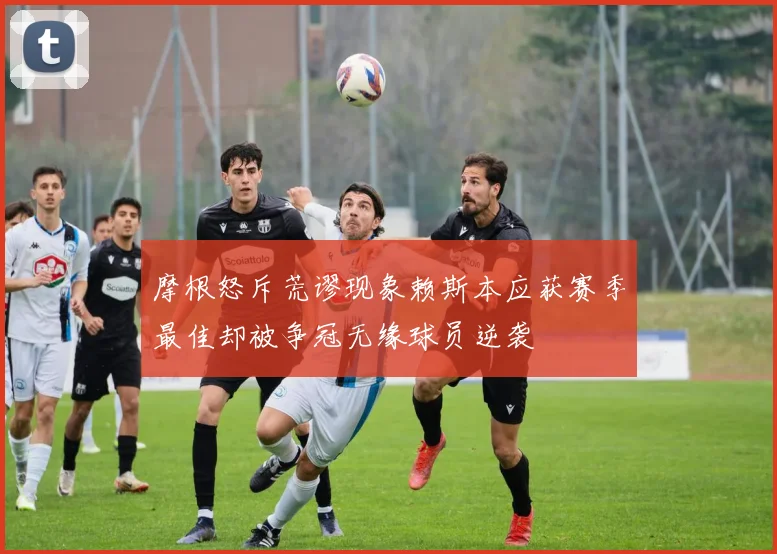 摩根怒斥荒谬现象赖斯本应获赛季最佳却被争冠无缘球员逆袭