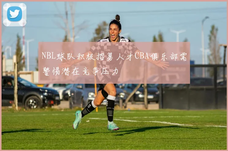 NBL球队积极招募人才CBA俱乐部需警惕潜在竞争压力