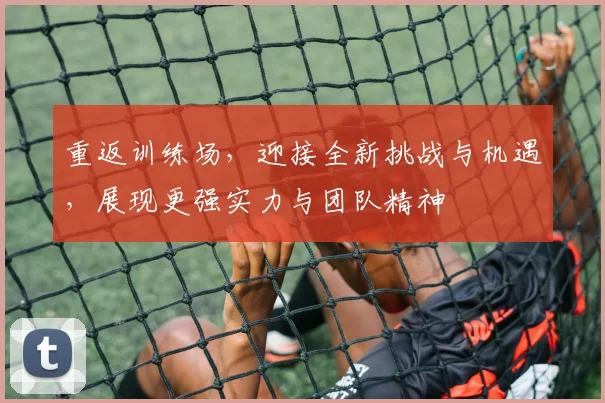 重返训练场，迎接全新挑战与机遇，展现更强实力与团队精神