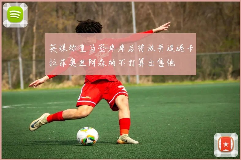 英媒称皇马签库库后将放弃追逐卡拉菲奥里阿森纳不打算出售他