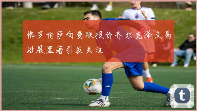 佛罗伦萨向曼联报价齐尔克泽交易进展显著引发关注