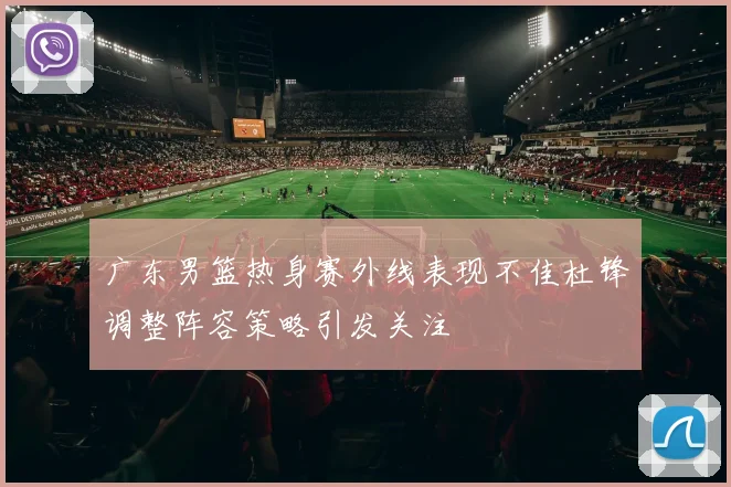 广东男篮热身赛外线表现不佳杜锋调整阵容策略引发关注