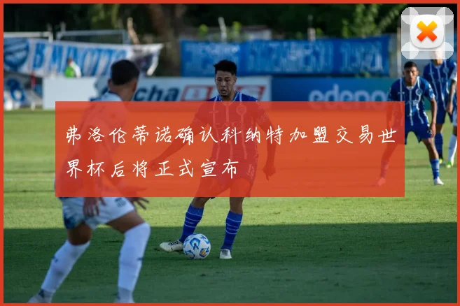 弗洛伦蒂诺确认科纳特加盟交易世界杯后将正式宣布