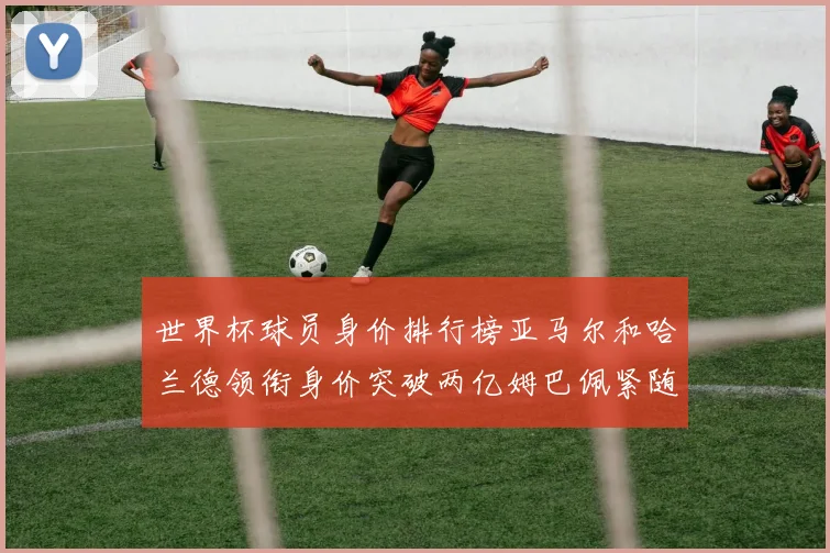 世界杯球员身价排行榜亚马尔和哈兰德领衔身价突破两亿姆巴佩紧随其后