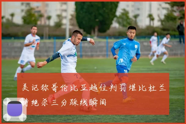 美记称哥伦比亚越位判罚堪比杜兰特绝杀三分踩线瞬间