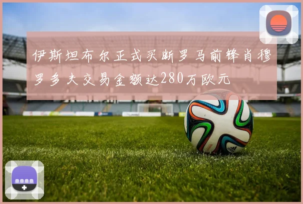 伊斯坦布尔正式买断罗马前锋肖穆罗多夫交易金额达280万欧元