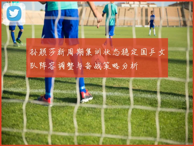 孙颖莎新周期集训状态稳定国乒女队阵容调整与备战策略分析