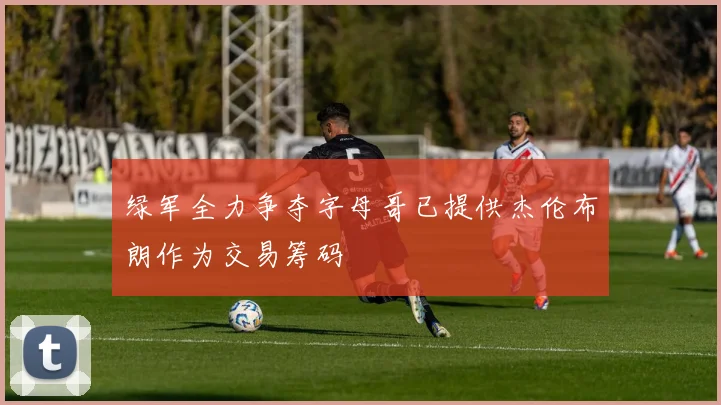 绿军全力争夺字母哥已提供杰伦布朗作为交易筹码