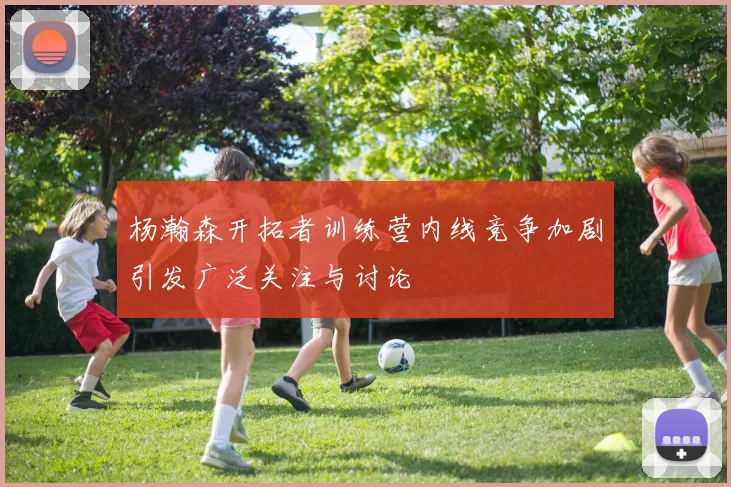 杨瀚森开拓者训练营内线竞争加剧引发广泛关注与讨论
