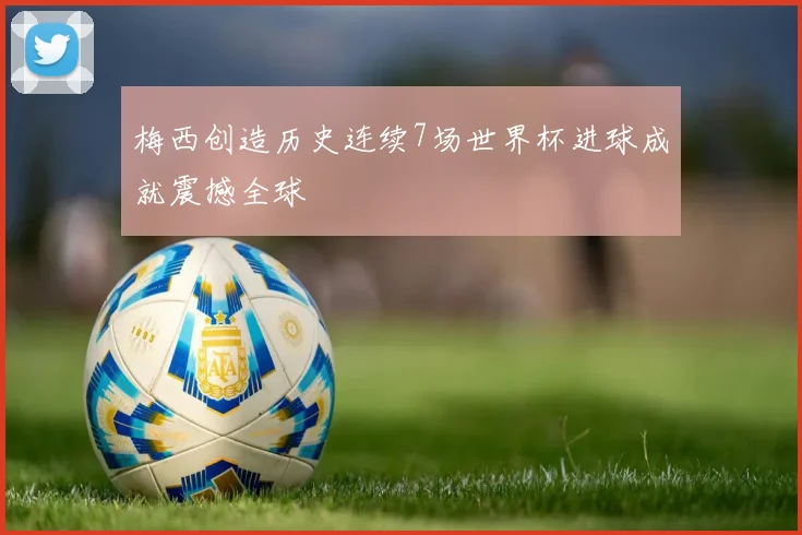 梅西创造历史连续7场世界杯进球成就震撼全球