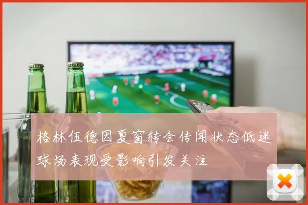 格林伍德因夏窗转会传闻状态低迷球场表现受影响引发关注