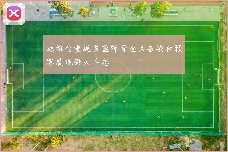 赵维伦重返男篮阵营全力备战世预赛展现强大斗志