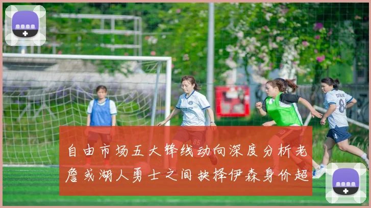自由市场五大锋线动向深度分析老詹或湖人勇士之间抉择伊森身价超2000万