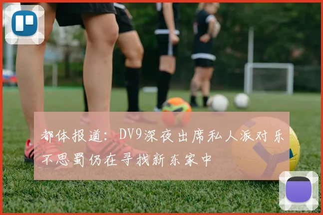 都体报道：DV9深夜出席私人派对乐不思蜀仍在寻找新东家中