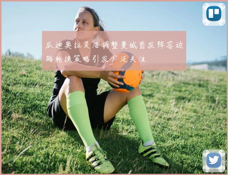 瓜迪奥拉灵活调整曼城首发阵容边路轮换策略引发广泛关注