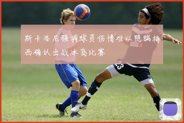 斯卡洛尼强调球员伤情难以隐瞒梅西确认出战冰岛比赛