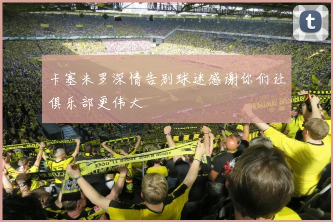 卡塞米罗深情告别球迷感谢你们让俱乐部更伟大