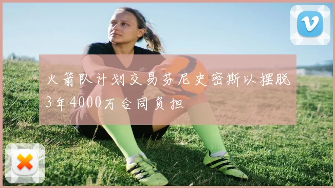 火箭队计划交易芬尼史密斯以摆脱3年4000万合同负担