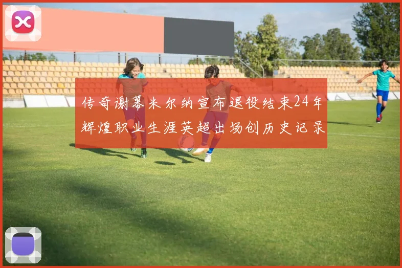 传奇谢幕米尔纳宣布退役结束24年辉煌职业生涯英超出场创历史记录