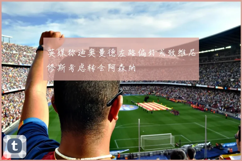 英媒称迪奥曼德左路偏好或致维尼修斯考虑转会阿森纳