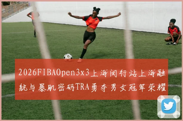 2026FIBAOpen3x3上海闵行站上海融航与暴肌密码TRA勇夺男女冠军荣耀