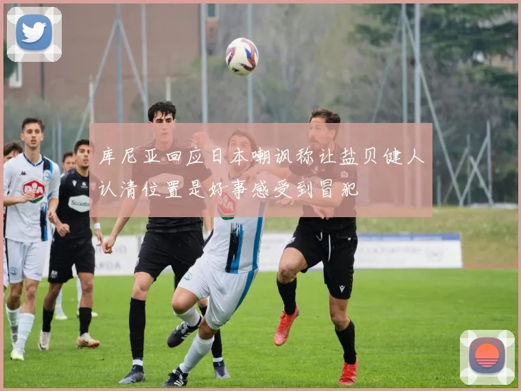 库尼亚回应日本嘲讽称让盐贝健人认清位置是好事感受到冒犯
