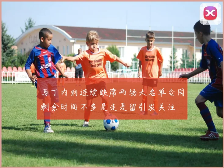 马丁内利连续缺席两场大名单合同剩余时间不多是走是留引发关注
