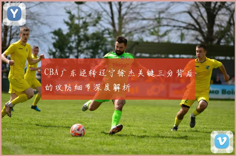 CBA广东逆转辽宁徐杰关键三分背后的攻防细节深度解析