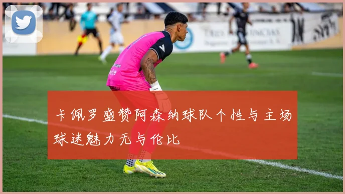 卡佩罗盛赞阿森纳球队个性与主场球迷魅力无与伦比