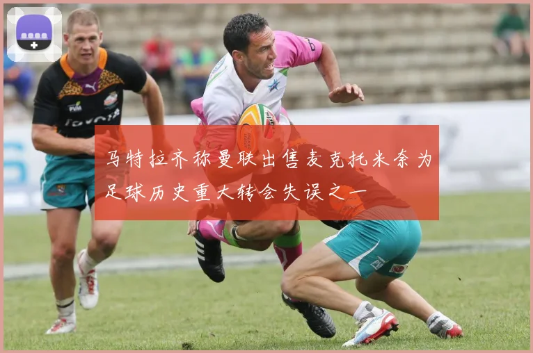马特拉齐称曼联出售麦克托米奈为足球历史重大转会失误之一