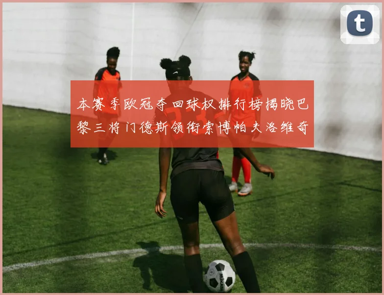 本赛季欧冠夺回球权排行榜揭晓巴黎三将门德斯领衔索博帕夫洛维奇紧随其后