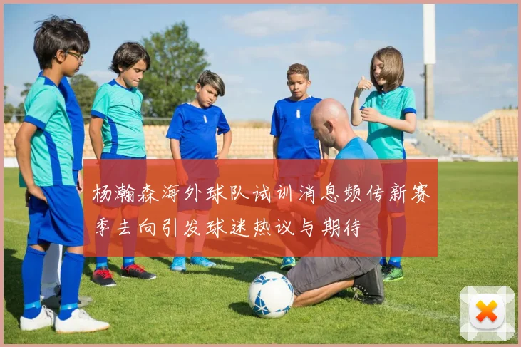 杨瀚森海外球队试训消息频传新赛季去向引发球迷热议与期待