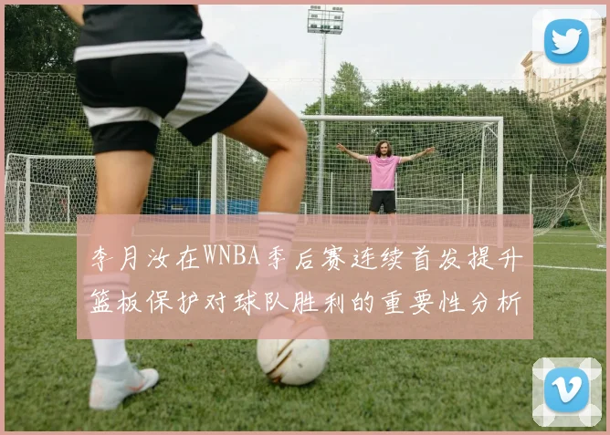 李月汝在WNBA季后赛连续首发提升篮板保护对球队胜利的重要性分析